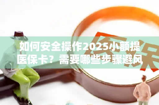 如何安全操作2025小额提医保卡？需要哪些步骤避风险？